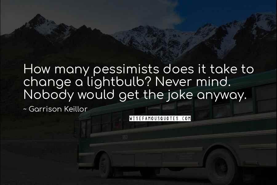 Garrison Keillor Quotes: How many pessimists does it take to change a lightbulb? Never mind. Nobody would get the joke anyway.