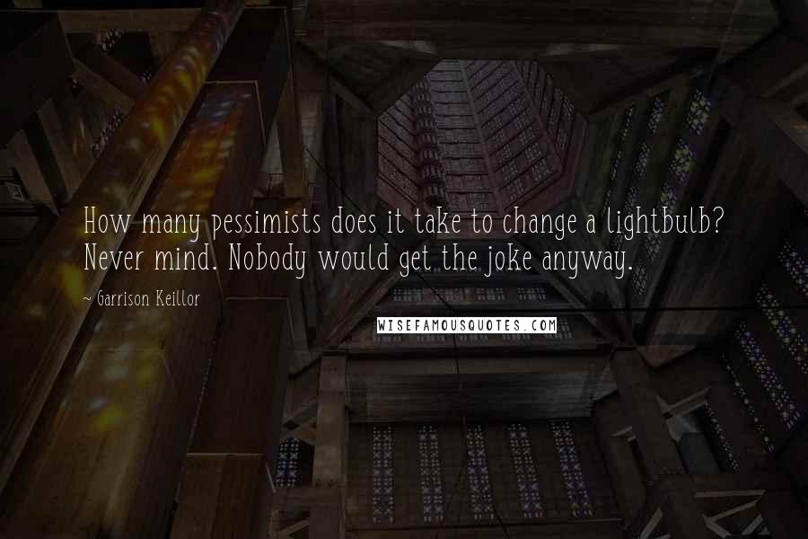 Garrison Keillor Quotes: How many pessimists does it take to change a lightbulb? Never mind. Nobody would get the joke anyway.