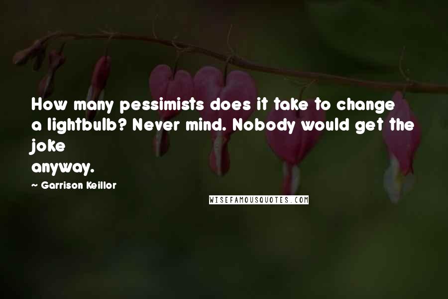 Garrison Keillor Quotes: How many pessimists does it take to change a lightbulb? Never mind. Nobody would get the joke anyway.