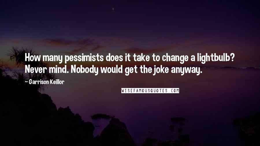 Garrison Keillor Quotes: How many pessimists does it take to change a lightbulb? Never mind. Nobody would get the joke anyway.