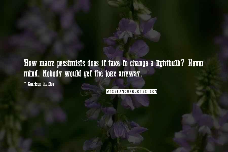 Garrison Keillor Quotes: How many pessimists does it take to change a lightbulb? Never mind. Nobody would get the joke anyway.