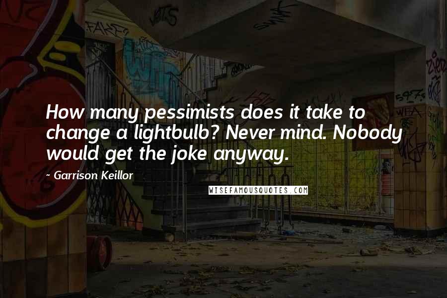 Garrison Keillor Quotes: How many pessimists does it take to change a lightbulb? Never mind. Nobody would get the joke anyway.