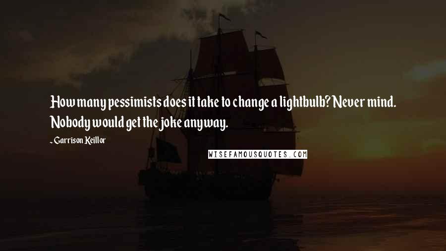 Garrison Keillor Quotes: How many pessimists does it take to change a lightbulb? Never mind. Nobody would get the joke anyway.