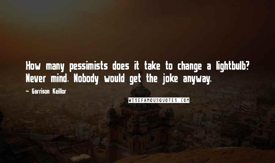 Garrison Keillor Quotes: How many pessimists does it take to change a lightbulb? Never mind. Nobody would get the joke anyway.