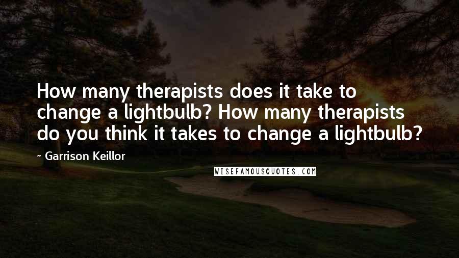 Garrison Keillor Quotes: How many therapists does it take to change a lightbulb? How many therapists do you think it takes to change a lightbulb?