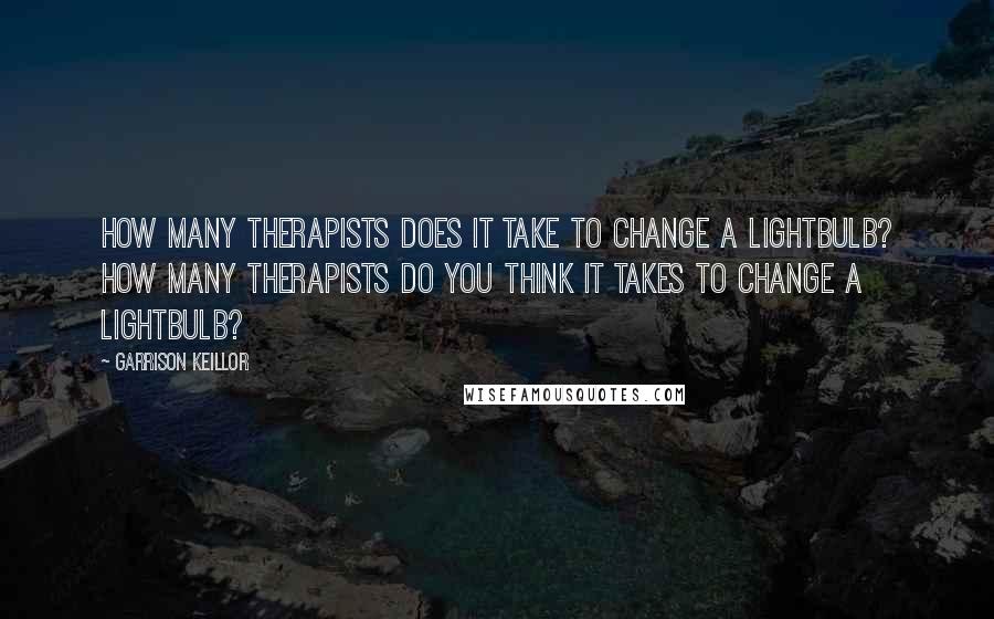 Garrison Keillor Quotes: How many therapists does it take to change a lightbulb? How many therapists do you think it takes to change a lightbulb?