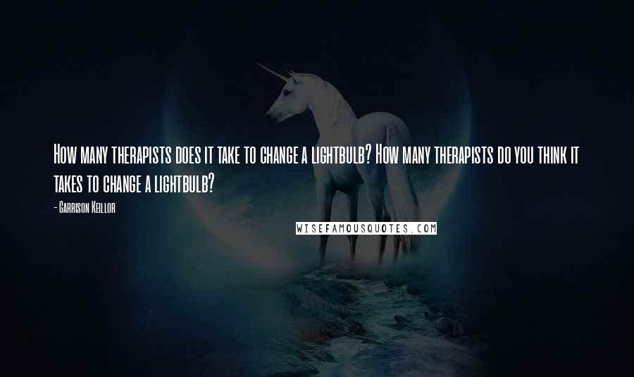 Garrison Keillor Quotes: How many therapists does it take to change a lightbulb? How many therapists do you think it takes to change a lightbulb?