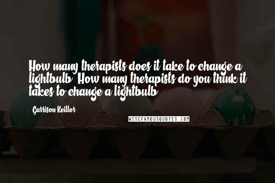 Garrison Keillor Quotes: How many therapists does it take to change a lightbulb? How many therapists do you think it takes to change a lightbulb?