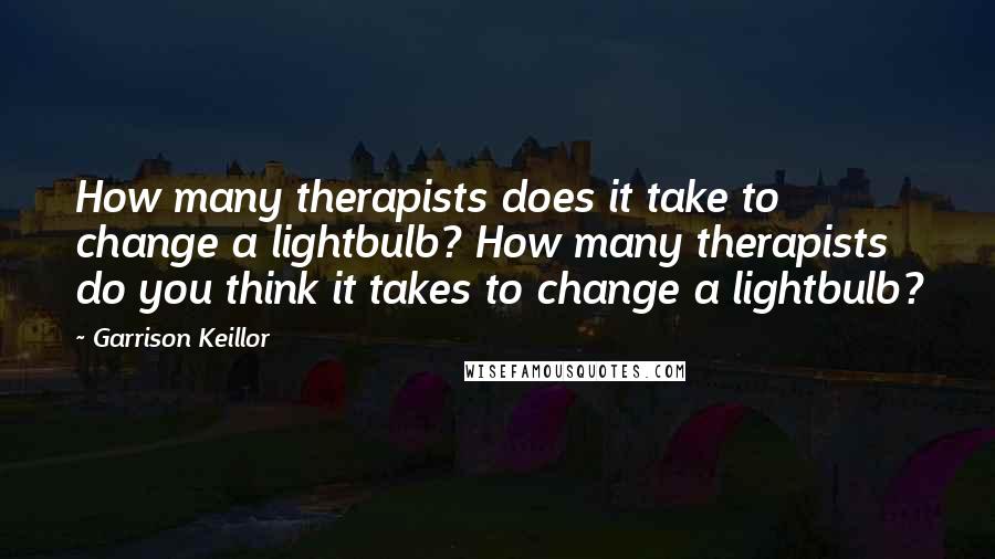 Garrison Keillor Quotes: How many therapists does it take to change a lightbulb? How many therapists do you think it takes to change a lightbulb?