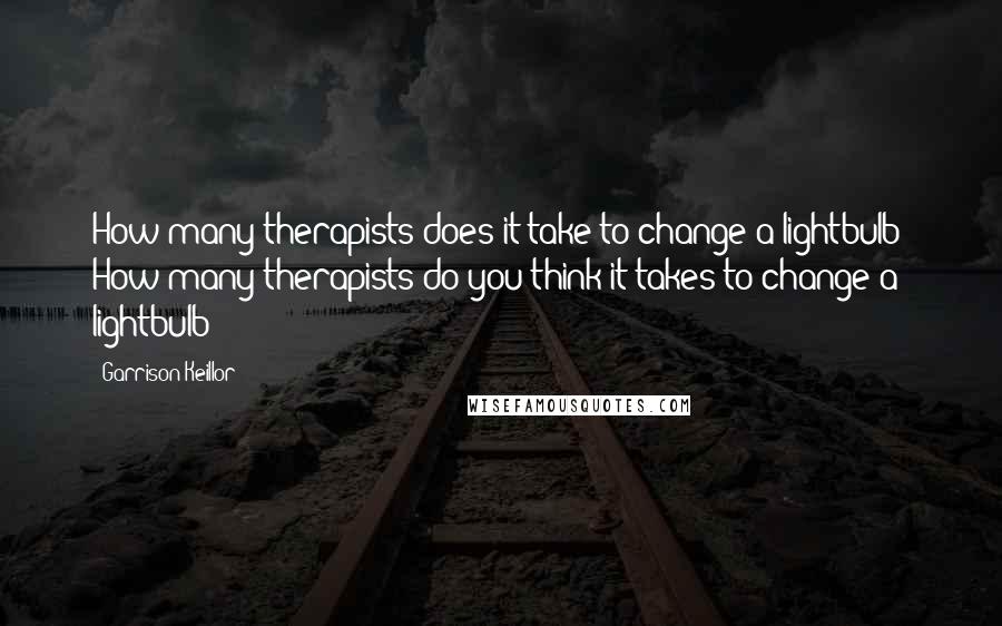 Garrison Keillor Quotes: How many therapists does it take to change a lightbulb? How many therapists do you think it takes to change a lightbulb?