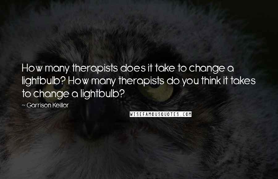 Garrison Keillor Quotes: How many therapists does it take to change a lightbulb? How many therapists do you think it takes to change a lightbulb?