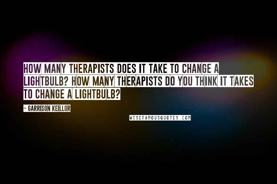 Garrison Keillor Quotes: How many therapists does it take to change a lightbulb? How many therapists do you think it takes to change a lightbulb?