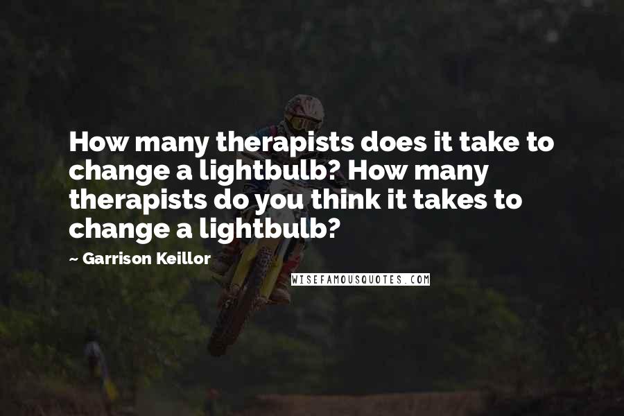 Garrison Keillor Quotes: How many therapists does it take to change a lightbulb? How many therapists do you think it takes to change a lightbulb?