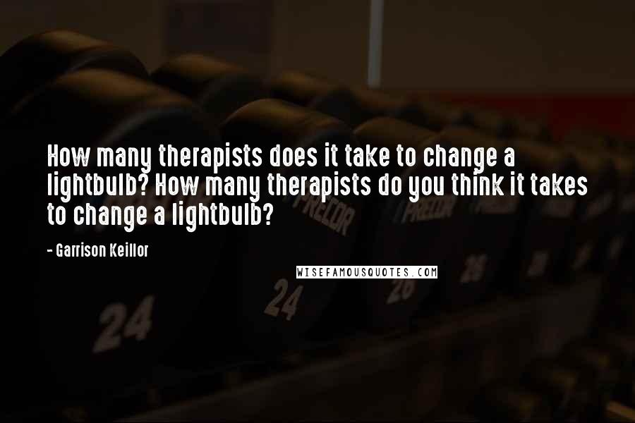 Garrison Keillor Quotes: How many therapists does it take to change a lightbulb? How many therapists do you think it takes to change a lightbulb?