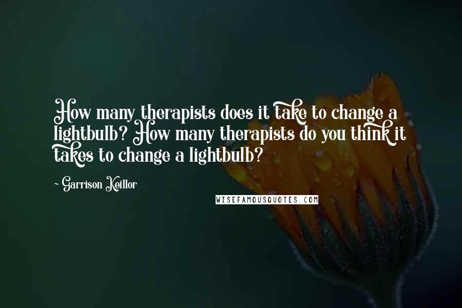 Garrison Keillor Quotes: How many therapists does it take to change a lightbulb? How many therapists do you think it takes to change a lightbulb?