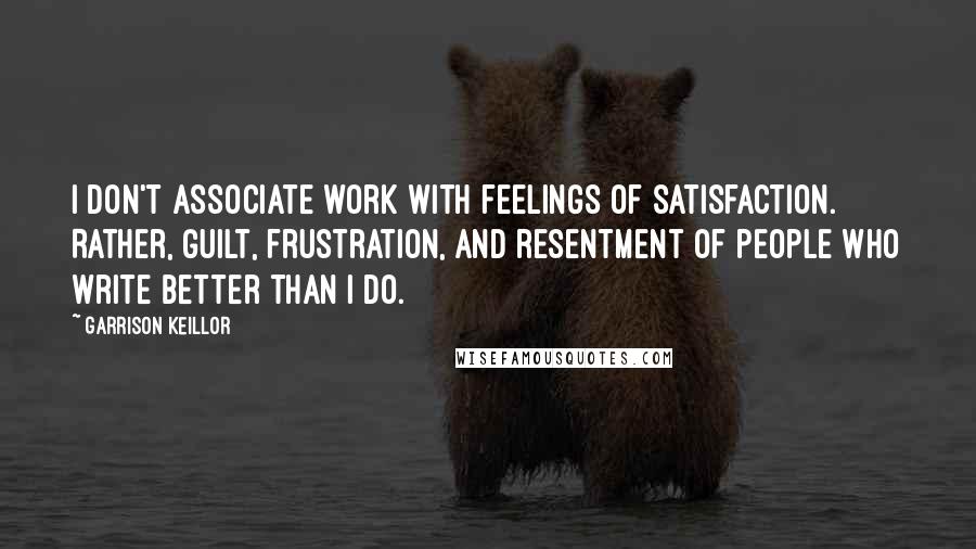 Garrison Keillor Quotes: I don't associate work with feelings of satisfaction. Rather, guilt, frustration, and resentment of people who write better than I do.