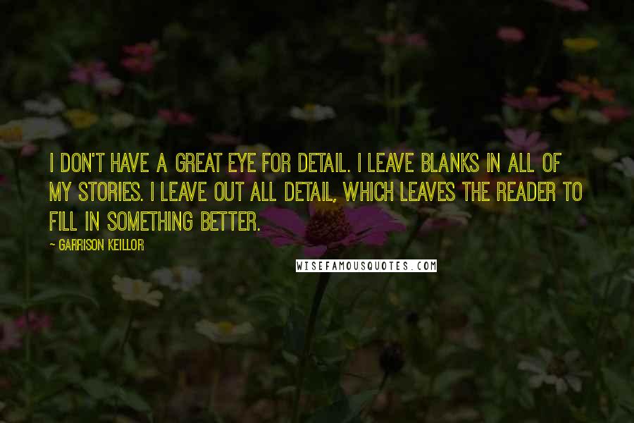 Garrison Keillor Quotes: I don't have a great eye for detail. I leave blanks in all of my stories. I leave out all detail, which leaves the reader to fill in something better.