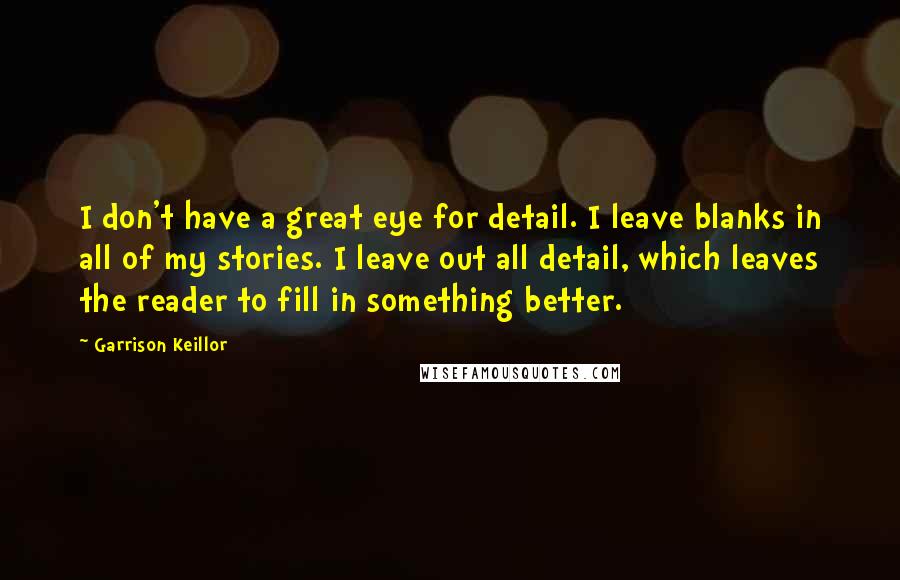 Garrison Keillor Quotes: I don't have a great eye for detail. I leave blanks in all of my stories. I leave out all detail, which leaves the reader to fill in something better.