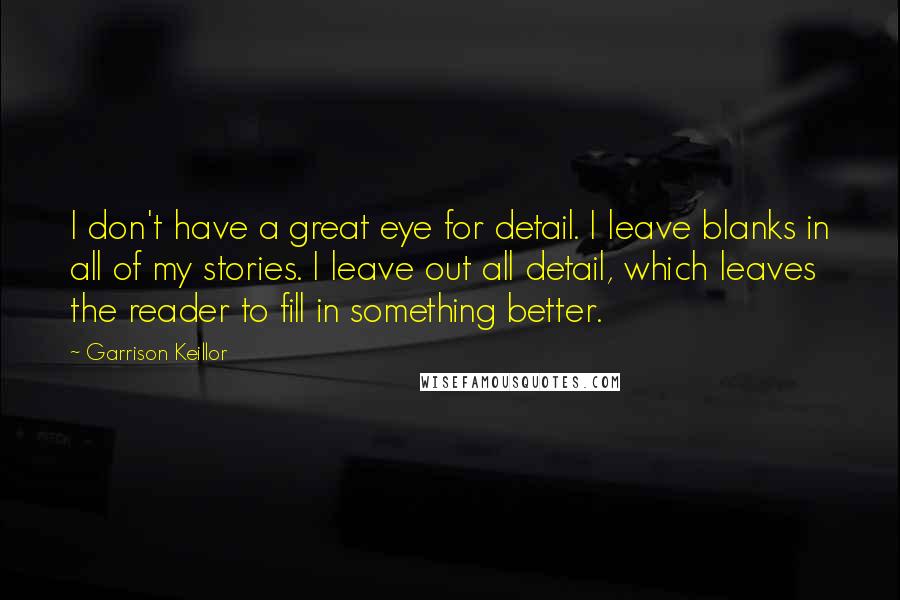 Garrison Keillor Quotes: I don't have a great eye for detail. I leave blanks in all of my stories. I leave out all detail, which leaves the reader to fill in something better.