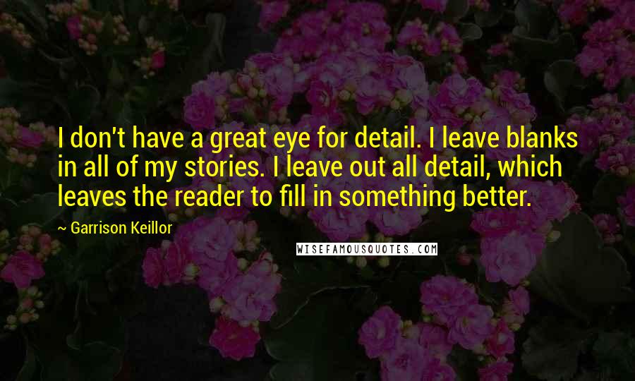 Garrison Keillor Quotes: I don't have a great eye for detail. I leave blanks in all of my stories. I leave out all detail, which leaves the reader to fill in something better.