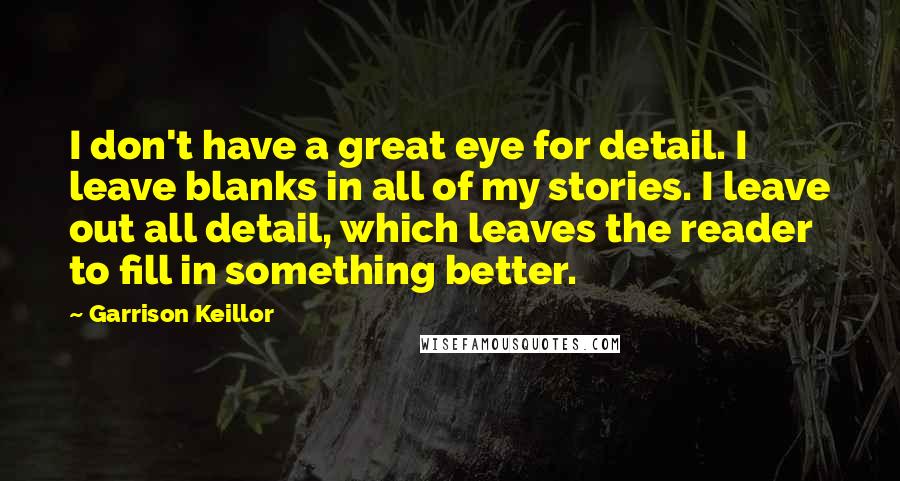 Garrison Keillor Quotes: I don't have a great eye for detail. I leave blanks in all of my stories. I leave out all detail, which leaves the reader to fill in something better.