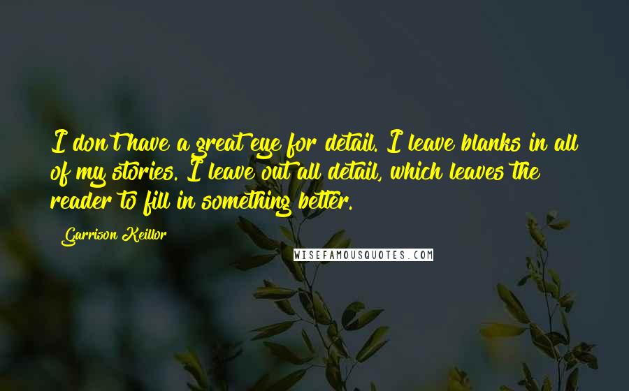 Garrison Keillor Quotes: I don't have a great eye for detail. I leave blanks in all of my stories. I leave out all detail, which leaves the reader to fill in something better.