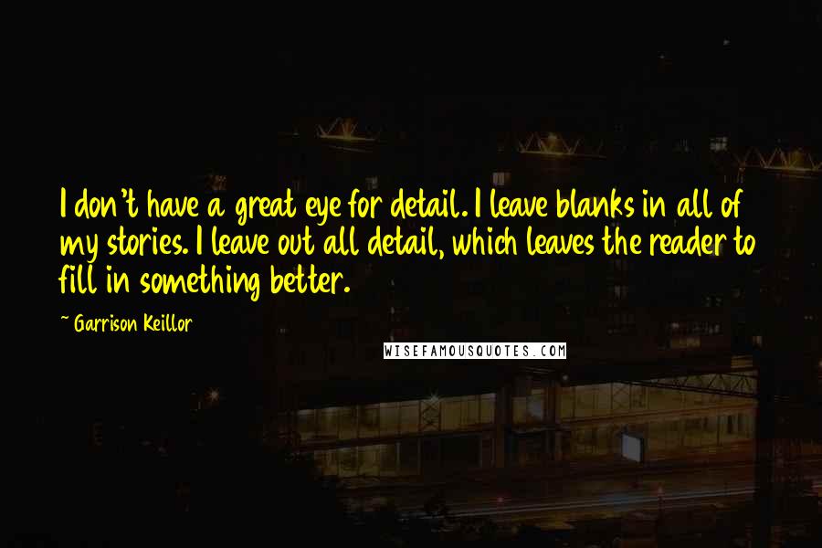 Garrison Keillor Quotes: I don't have a great eye for detail. I leave blanks in all of my stories. I leave out all detail, which leaves the reader to fill in something better.