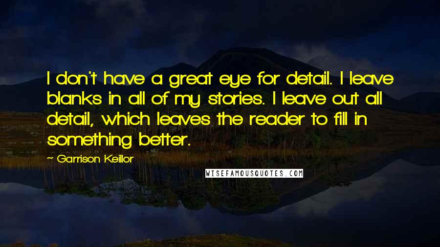 Garrison Keillor Quotes: I don't have a great eye for detail. I leave blanks in all of my stories. I leave out all detail, which leaves the reader to fill in something better.