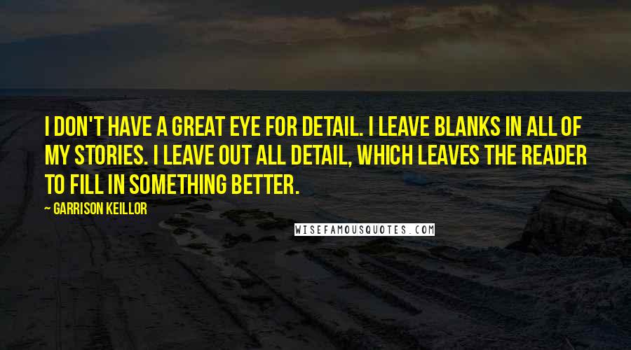 Garrison Keillor Quotes: I don't have a great eye for detail. I leave blanks in all of my stories. I leave out all detail, which leaves the reader to fill in something better.