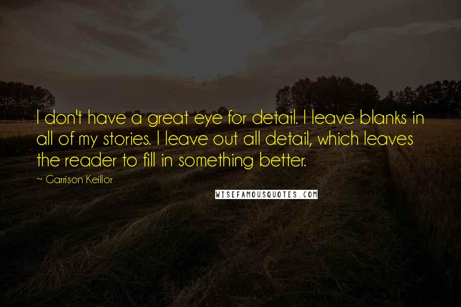 Garrison Keillor Quotes: I don't have a great eye for detail. I leave blanks in all of my stories. I leave out all detail, which leaves the reader to fill in something better.