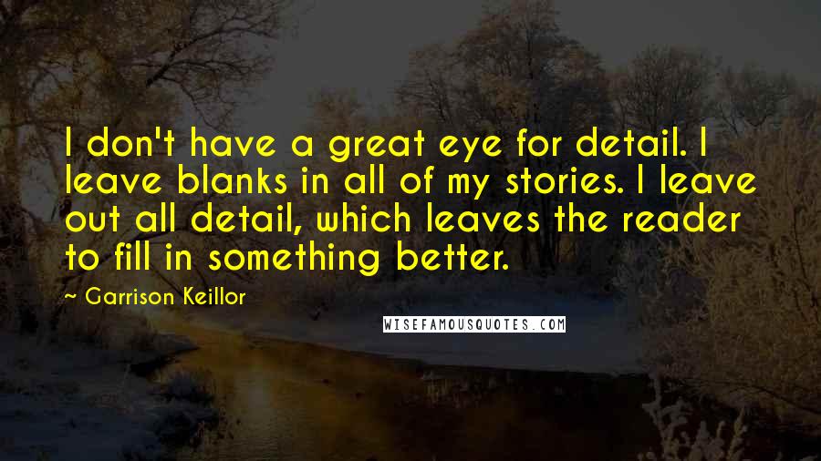 Garrison Keillor Quotes: I don't have a great eye for detail. I leave blanks in all of my stories. I leave out all detail, which leaves the reader to fill in something better.