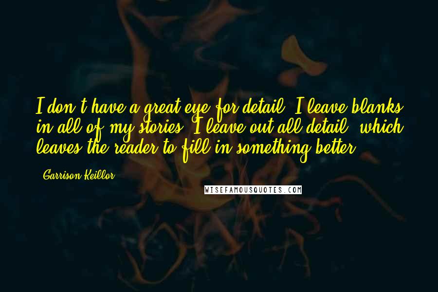 Garrison Keillor Quotes: I don't have a great eye for detail. I leave blanks in all of my stories. I leave out all detail, which leaves the reader to fill in something better.