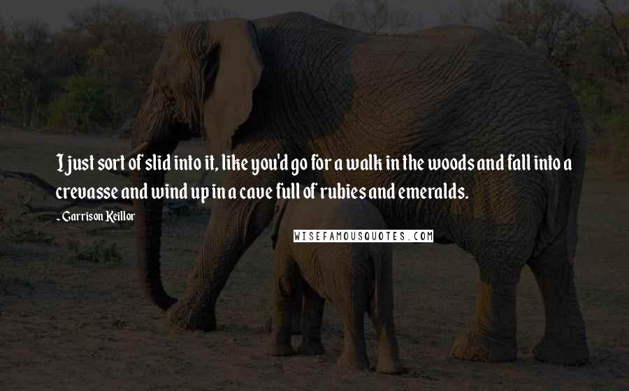 Garrison Keillor Quotes: I just sort of slid into it, like you'd go for a walk in the woods and fall into a crevasse and wind up in a cave full of rubies and emeralds.