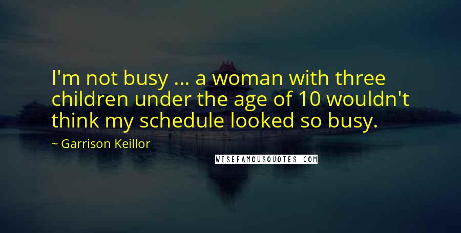 Garrison Keillor Quotes: I'm not busy ... a woman with three children under the age of 10 wouldn't think my schedule looked so busy.