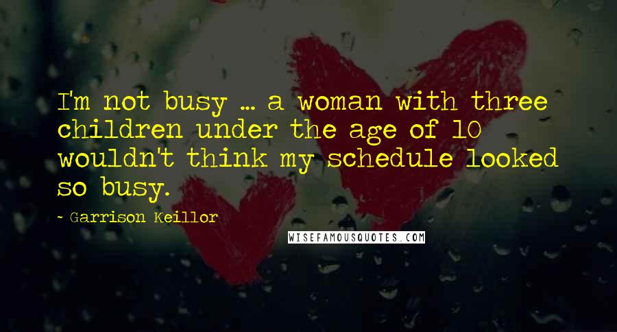 Garrison Keillor Quotes: I'm not busy ... a woman with three children under the age of 10 wouldn't think my schedule looked so busy.