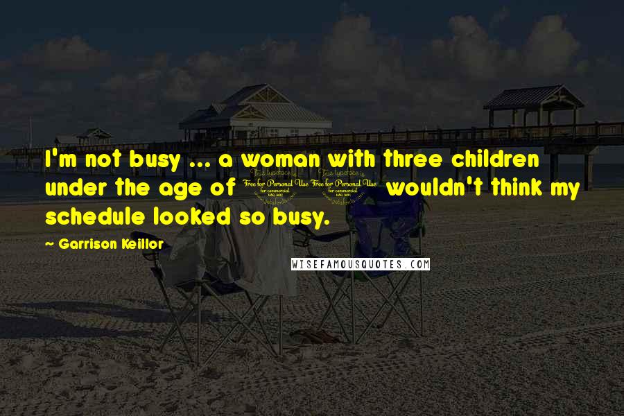 Garrison Keillor Quotes: I'm not busy ... a woman with three children under the age of 10 wouldn't think my schedule looked so busy.