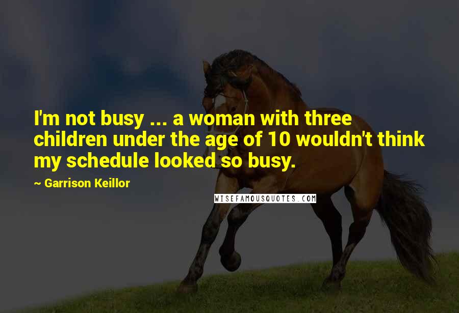 Garrison Keillor Quotes: I'm not busy ... a woman with three children under the age of 10 wouldn't think my schedule looked so busy.