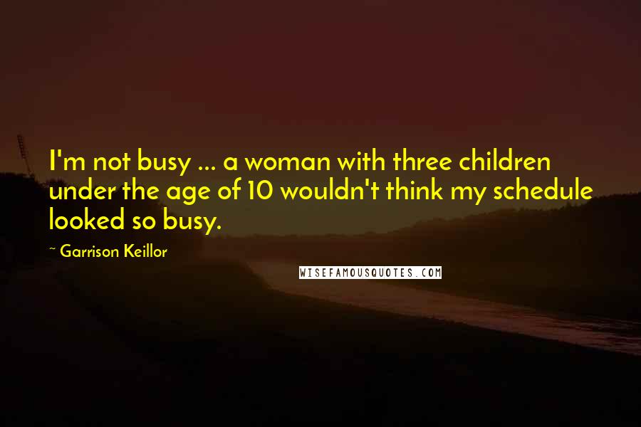 Garrison Keillor Quotes: I'm not busy ... a woman with three children under the age of 10 wouldn't think my schedule looked so busy.