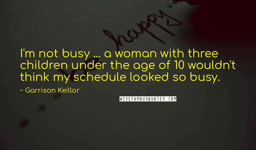 Garrison Keillor Quotes: I'm not busy ... a woman with three children under the age of 10 wouldn't think my schedule looked so busy.