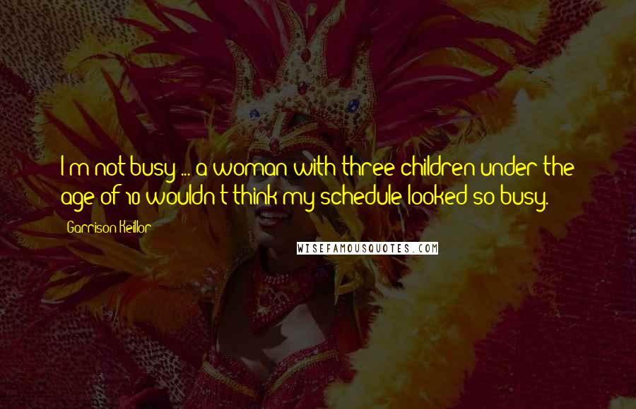 Garrison Keillor Quotes: I'm not busy ... a woman with three children under the age of 10 wouldn't think my schedule looked so busy.