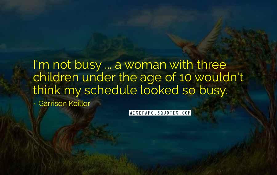 Garrison Keillor Quotes: I'm not busy ... a woman with three children under the age of 10 wouldn't think my schedule looked so busy.