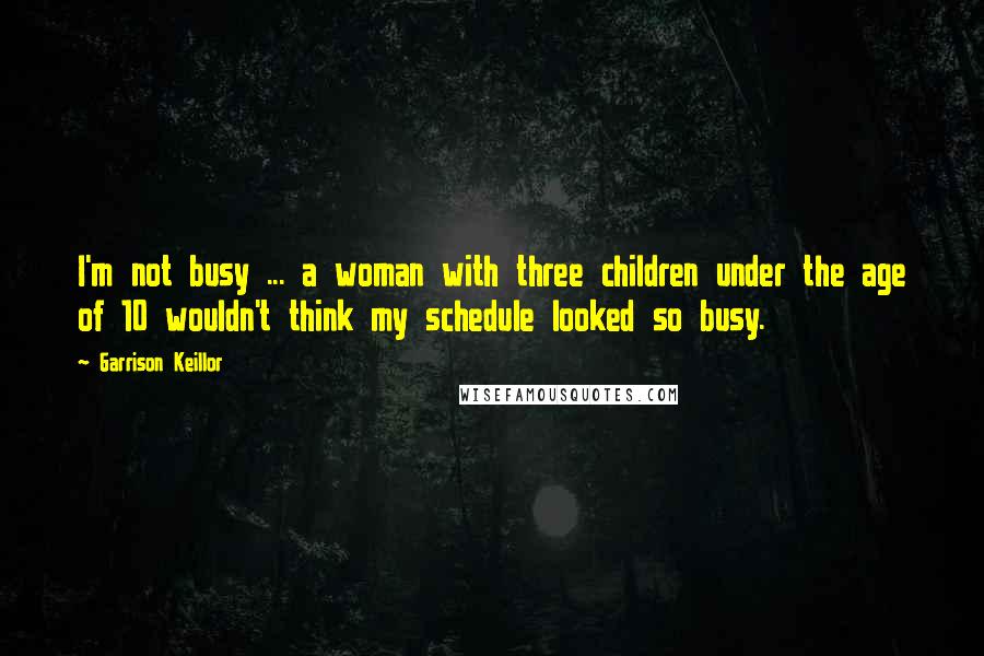 Garrison Keillor Quotes: I'm not busy ... a woman with three children under the age of 10 wouldn't think my schedule looked so busy.