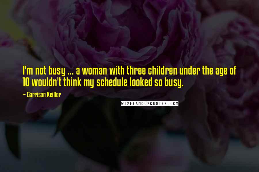 Garrison Keillor Quotes: I'm not busy ... a woman with three children under the age of 10 wouldn't think my schedule looked so busy.