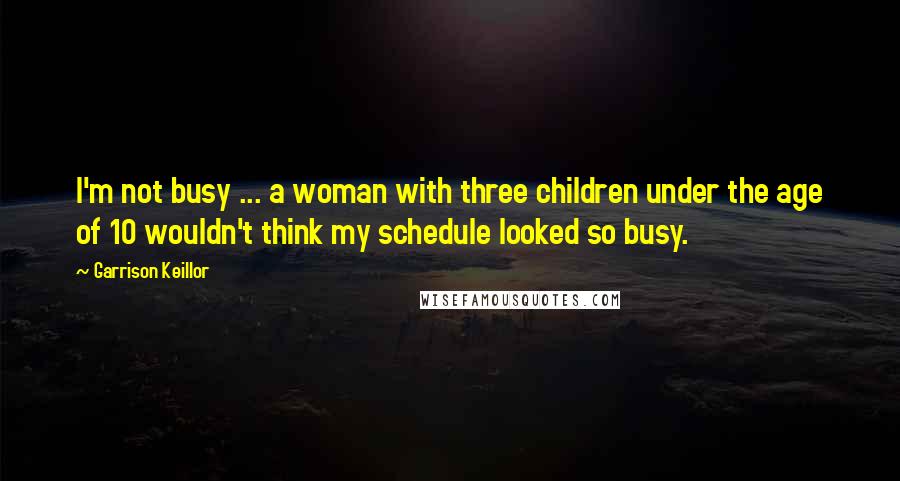 Garrison Keillor Quotes: I'm not busy ... a woman with three children under the age of 10 wouldn't think my schedule looked so busy.