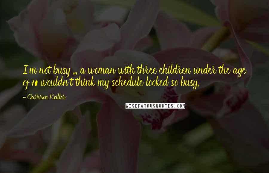 Garrison Keillor Quotes: I'm not busy ... a woman with three children under the age of 10 wouldn't think my schedule looked so busy.