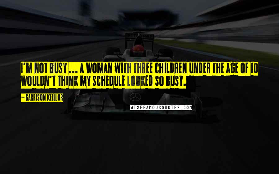 Garrison Keillor Quotes: I'm not busy ... a woman with three children under the age of 10 wouldn't think my schedule looked so busy.