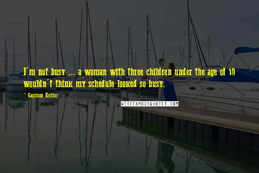 Garrison Keillor Quotes: I'm not busy ... a woman with three children under the age of 10 wouldn't think my schedule looked so busy.