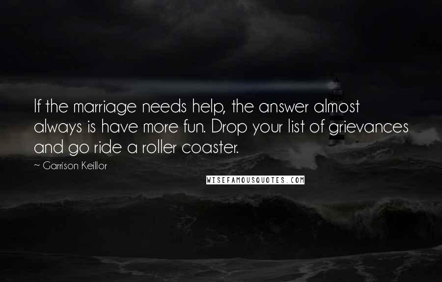 Garrison Keillor Quotes: If the marriage needs help, the answer almost always is have more fun. Drop your list of grievances and go ride a roller coaster.
