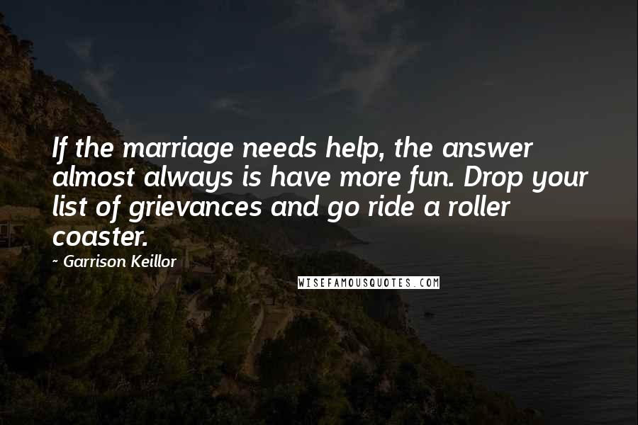 Garrison Keillor Quotes: If the marriage needs help, the answer almost always is have more fun. Drop your list of grievances and go ride a roller coaster.