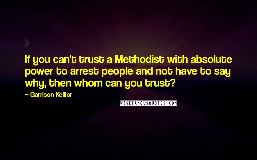 Garrison Keillor Quotes: If you can't trust a Methodist with absolute power to arrest people and not have to say why, then whom can you trust?